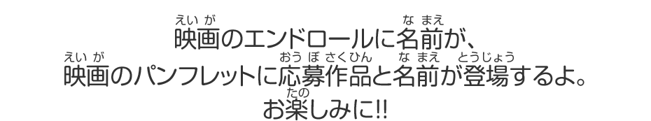 映画のエンドロールに名前が、映画のパンフレットに応募作品と名前が登場するよ。お楽しみに!!